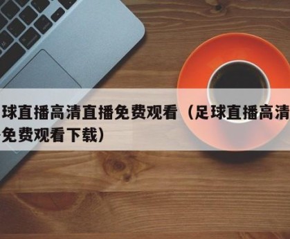 足球直播高清直播免费观看（足球直播高清直播免费观看下载）