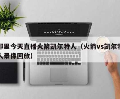 那里今天直播火箭凯尔特人（火箭vs凯尔特人录像回放）